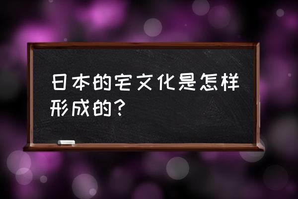 日本宅文化 日本的宅文化是怎样形成的？