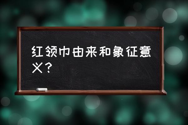 红领巾的由来和意义是什么 红领巾由来和象征意义？