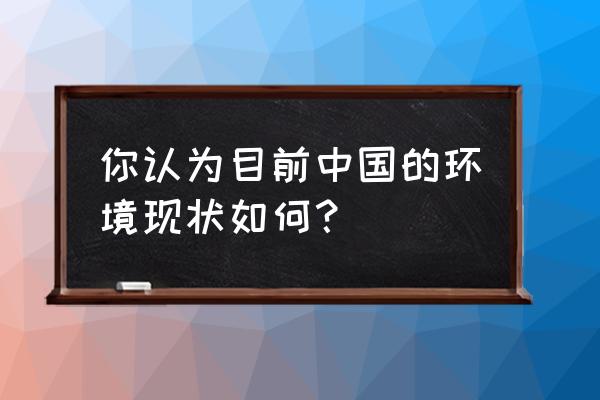 环境问题现状 你认为目前中国的环境现状如何？