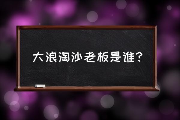 广州大浪淘沙老板 大浪淘沙老板是谁？