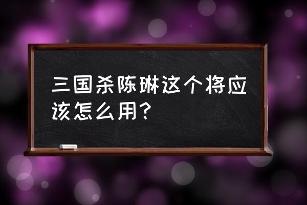 三国杀陈琳的笔伐 三国杀陈琳这个将应该怎么用？