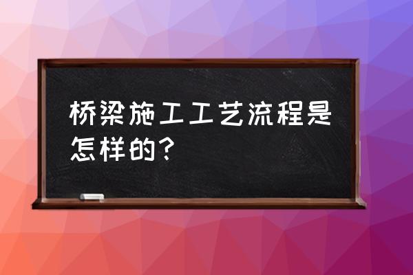 桥梁建设过程 桥梁施工工艺流程是怎样的？