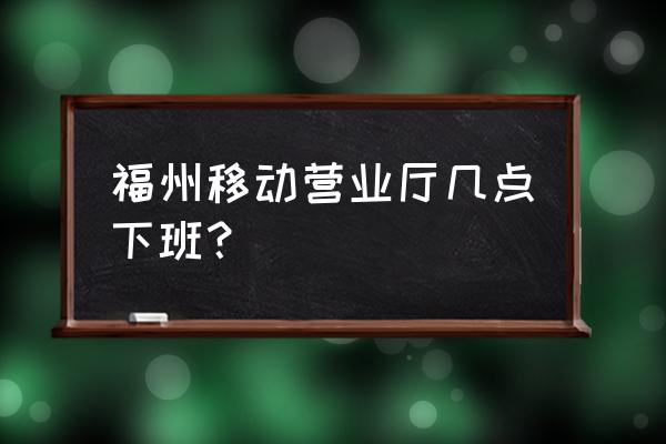 福州哪里有移动营业厅地址 福州移动营业厅几点下班？