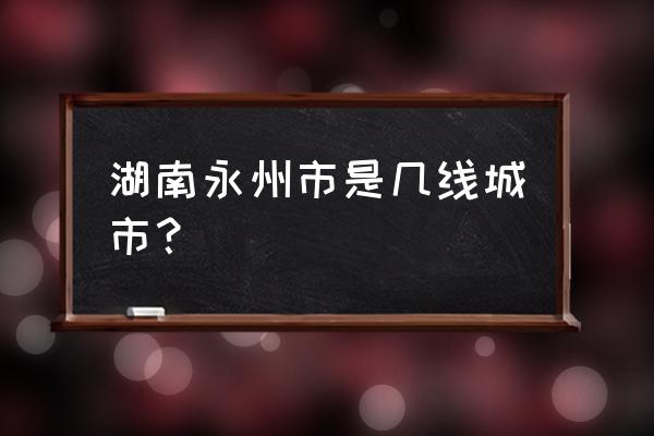 湖南永州几线城市 湖南永州市是几线城市？