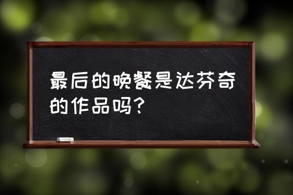 达芬奇的《最后的晚餐》 最后的晚餐是达芬奇的作品吗？