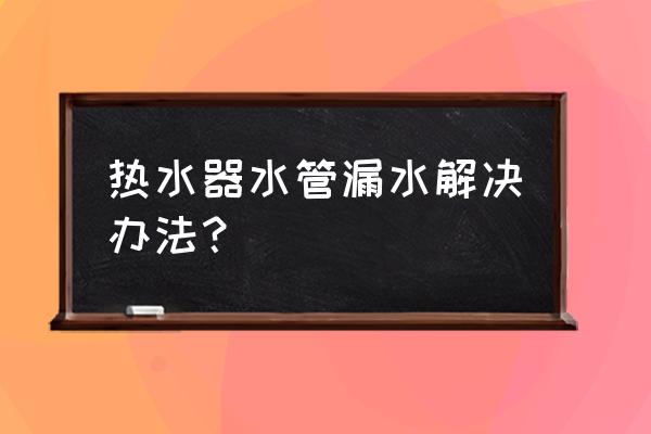 电热水器水管漏水 热水器水管漏水解决办法？