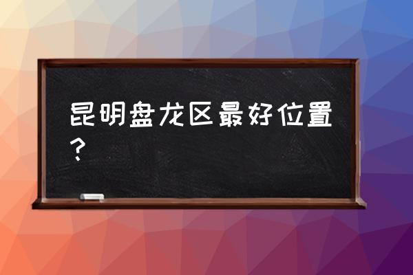 昆明市盘龙区怎么样 昆明盘龙区最好位置？