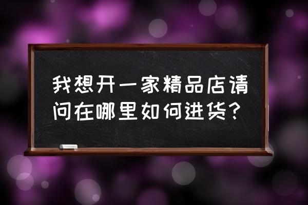 精品店货源从那里进货 我想开一家精品店请问在哪里如何进货？