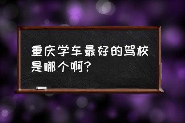 重庆知名驾校 重庆学车最好的驾校是哪个啊？