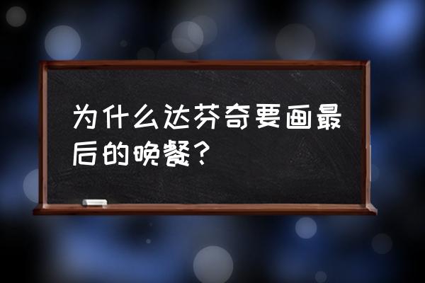 达芬奇最后的晚餐寓意 为什么达芬奇要画最后的晚餐？