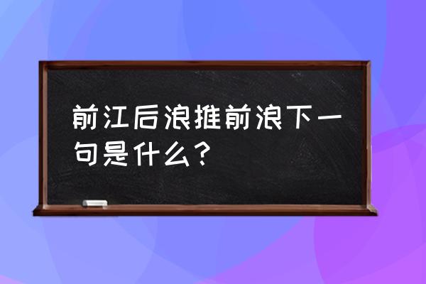 前江后浪推后浪下一句 前江后浪推前浪下一句是什么？