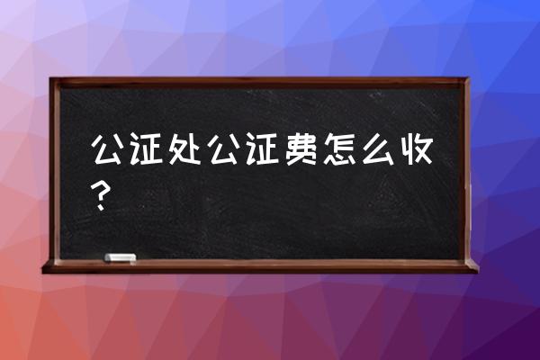 公证费用怎么计算 公证处公证费怎么收？