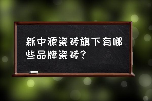 新中源陶瓷老板 新中源瓷砖旗下有哪些品牌瓷砖？