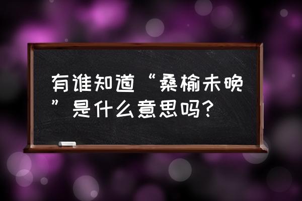 桑榆未晚作品集 有谁知道“桑榆未晚”是什么意思吗？