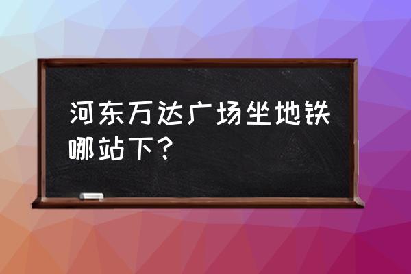 河东万达广场位置 河东万达广场坐地铁哪站下？