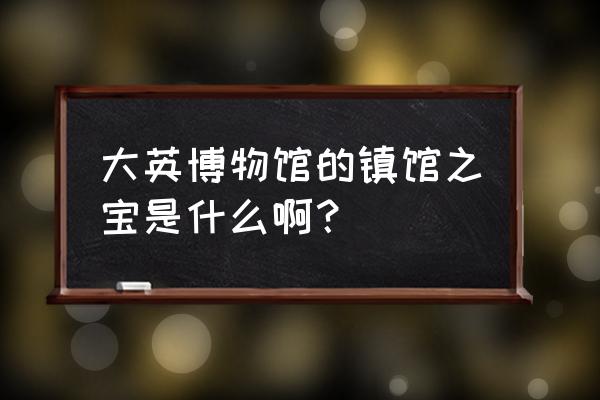 大英博物馆镇馆之宝之首 大英博物馆的镇馆之宝是什么啊？