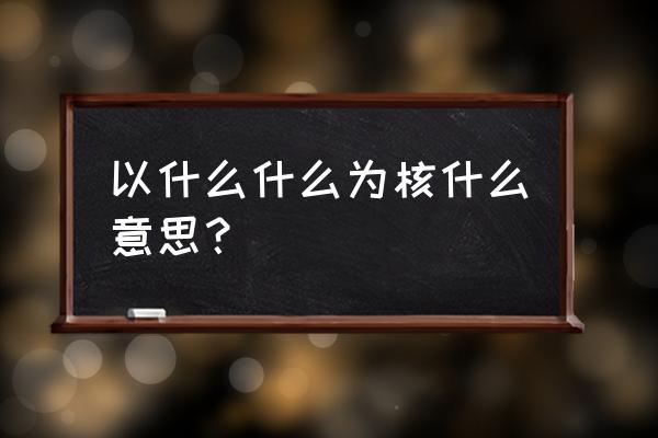 以什么什么为核是什么意思 以什么什么为核什么意思？