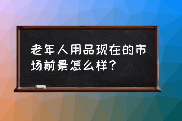 老年人用品市场需求 老年人用品现在的市场前景怎么样？