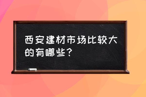 大明宫建材市场有几个 西安建材市场比较大的有哪些？