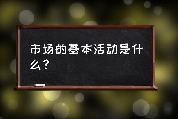 市场的基本活动是什么 市场的基本活动是什么？