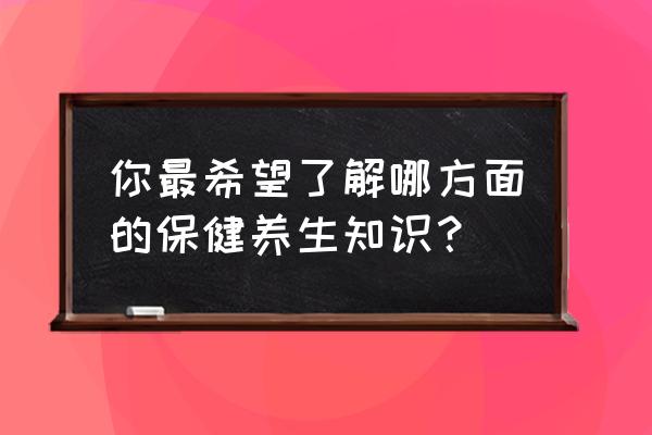 养生保健知识 你最希望了解哪方面的保健养生知识？