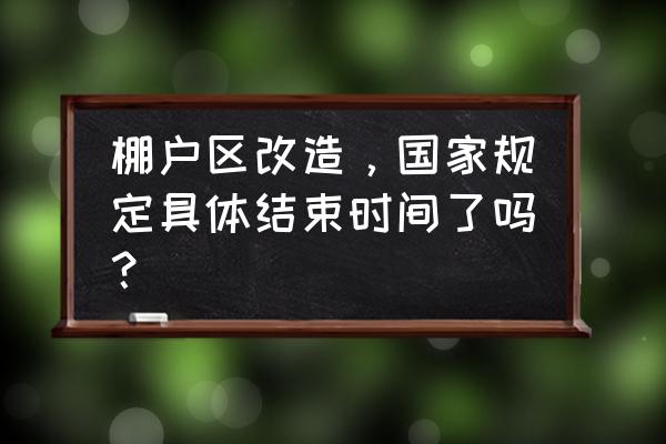 棚户区改造结束 棚户区改造，国家规定具体结束时间了吗？