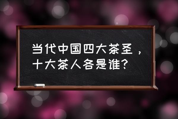 当代茶圣是谁 当代中国四大茶圣，十大茶人各是谁？