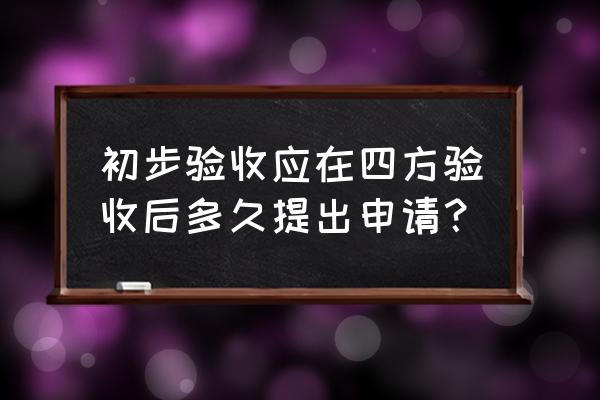 初步验收申请 初步验收应在四方验收后多久提出申请？