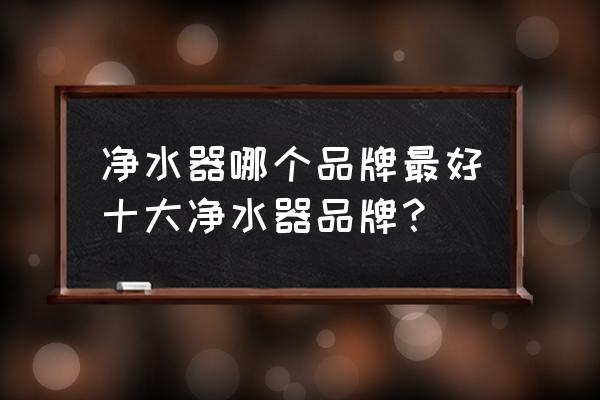 最新的十大净水器品牌 净水器哪个品牌最好十大净水器品牌？