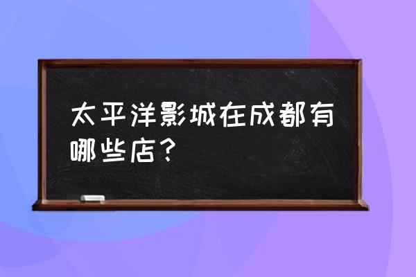 太平洋影城影讯 太平洋影城在成都有哪些店？