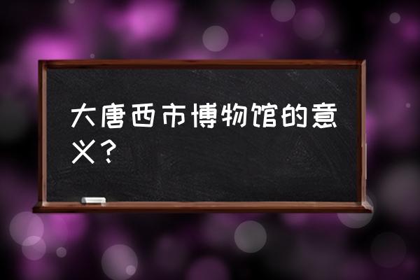 怎么理解大唐西市博物馆 大唐西市博物馆的意义？