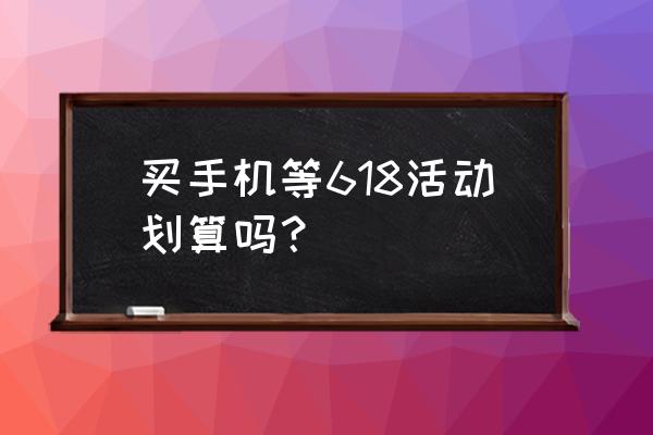 买手机要不要等618 买手机等618活动划算吗？