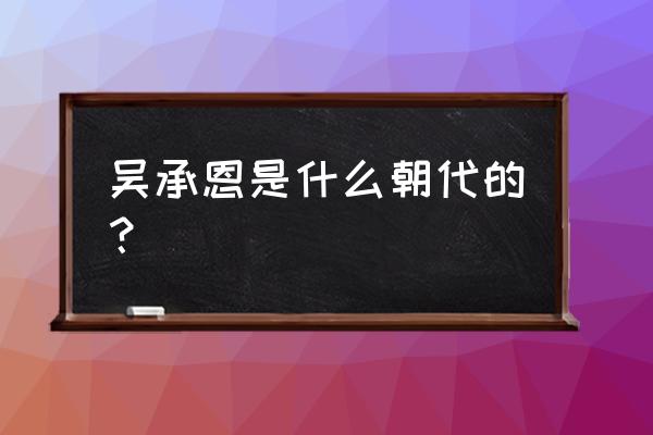 吴承恩是什么朝代的人物 吴承恩是什么朝代的？