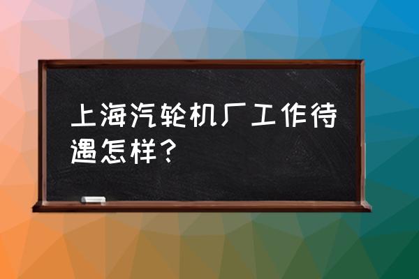 上海汽轮机厂参观 上海汽轮机厂工作待遇怎样？