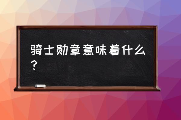 法国荣誉骑士勋章 骑士勋章意味着什么？