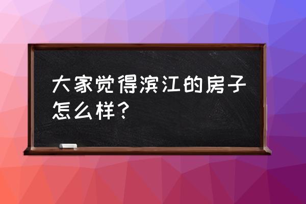 滨江房产怎么样 大家觉得滨江的房子怎么样？