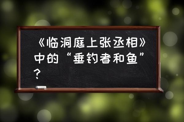 临洞庭上张丞相解释 《临洞庭上张丞相》中的“垂钓者和鱼”？