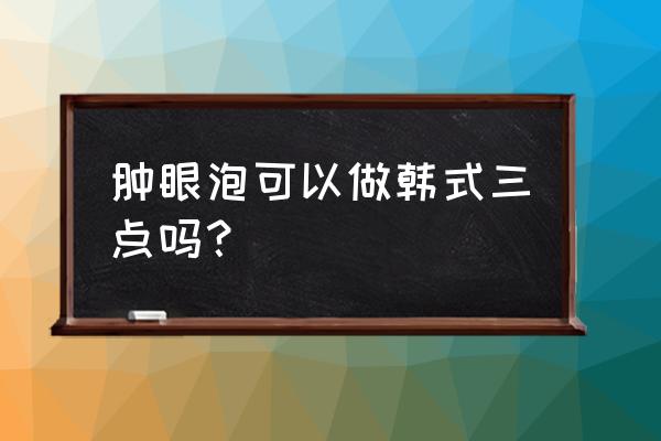 韩式三点双眼皮的缺点 肿眼泡可以做韩式三点吗？