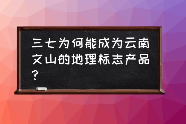 云南文山三七介绍 三七为何能成为云南文山的地理标志产品？