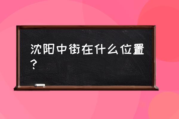 沈阳中街位置 沈阳中街在什么位置？