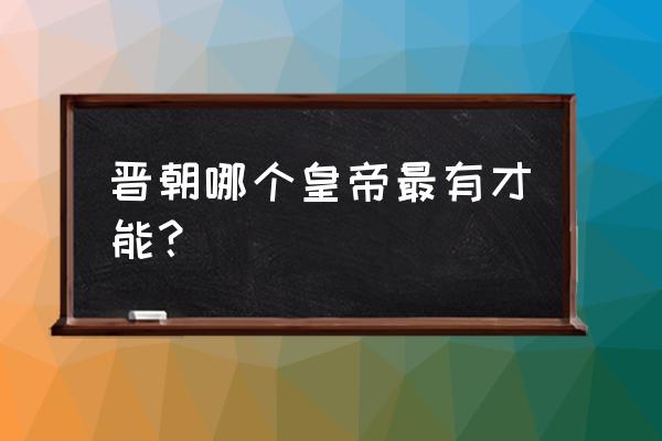 晋朝有作为的皇帝 晋朝哪个皇帝最有才能？