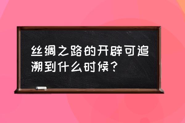 丝绸之路开启追溯 丝绸之路的开辟可追溯到什么时候？