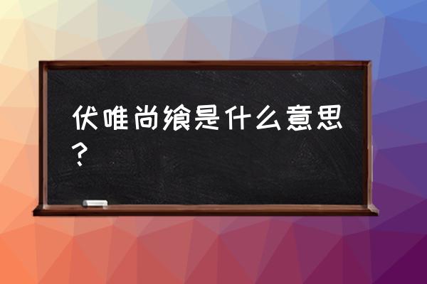 伏惟尚飨是什么意思 伏唯尚飨是什么意思？