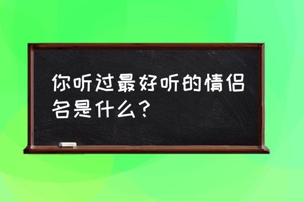 好听的情侣名有哪些 你听过最好听的情侣名是什么？