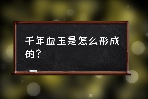 最贵千年血玉 千年血玉是怎么形成的？