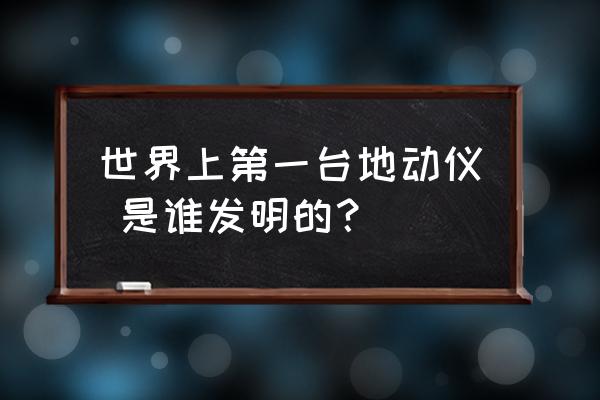 第一台地动仪是谁发明的呢 世界上第一台地动仪 是谁发明的？