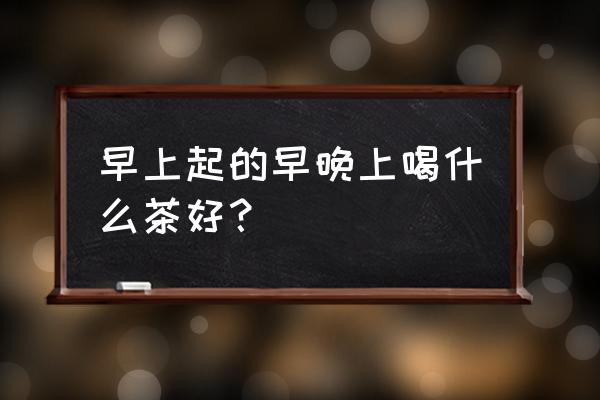 早上喝什么茶好 早上起的早晚上喝什么茶好？