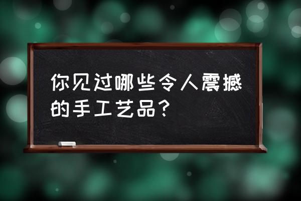 手工艺术品制作大全 你见过哪些令人震撼的手工艺品？