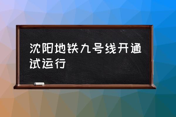 沈阳地铁九号线开通 沈阳地铁九号线开通试运行