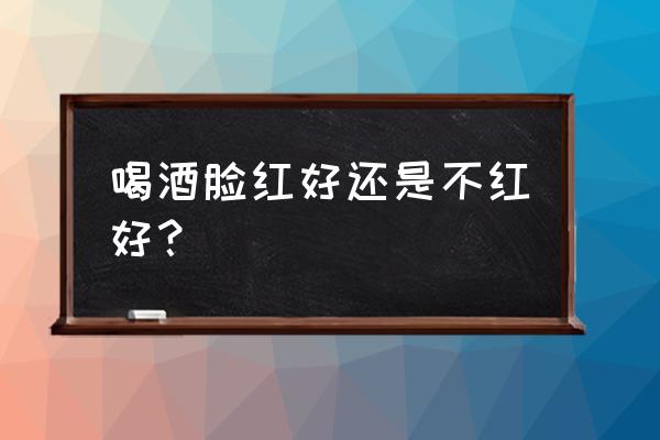 喝酒脸红是好还是不好 喝酒脸红好还是不红好？